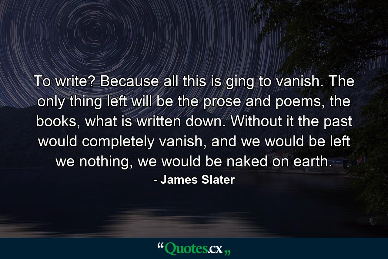 To write? Because all this is ging to vanish. The only thing left will be the prose and poems, the books, what is written down. Without it the past would completely vanish, and we would be left we nothing, we would be naked on earth. - Quote by James Slater