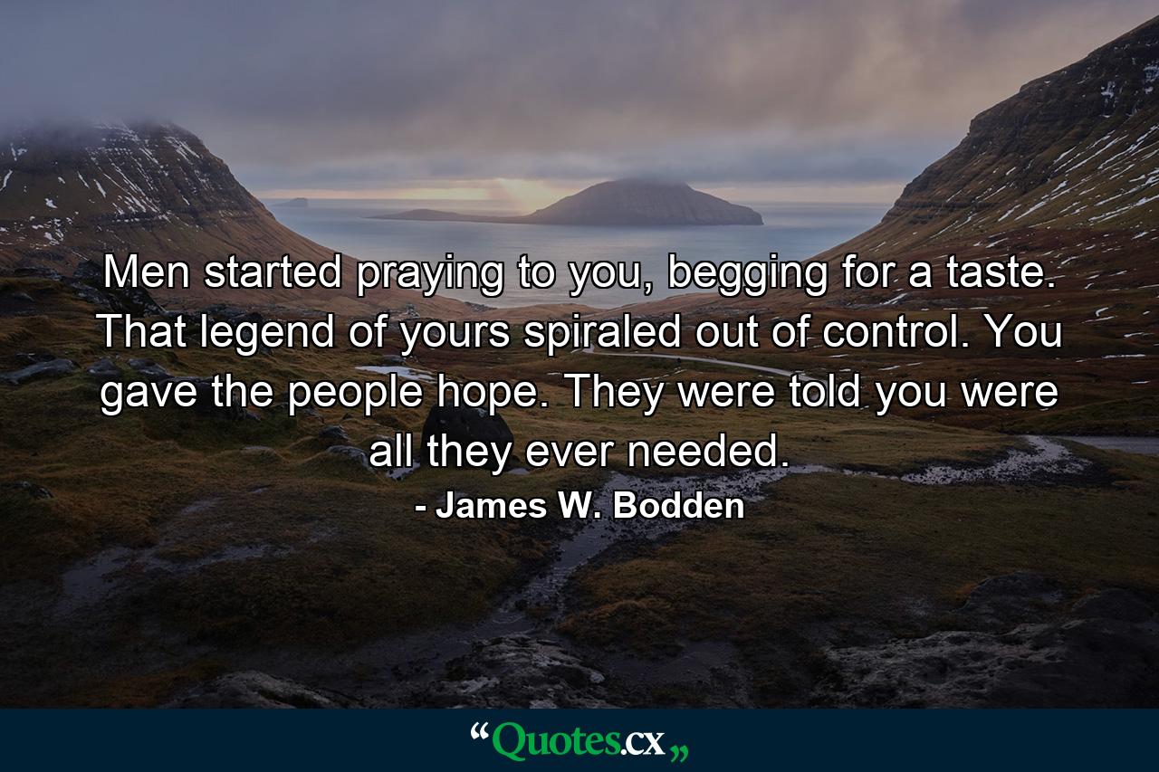 Men started praying to you, begging for a taste. That legend of yours spiraled out of control. You gave the people hope. They were told you were all they ever needed. - Quote by James W. Bodden