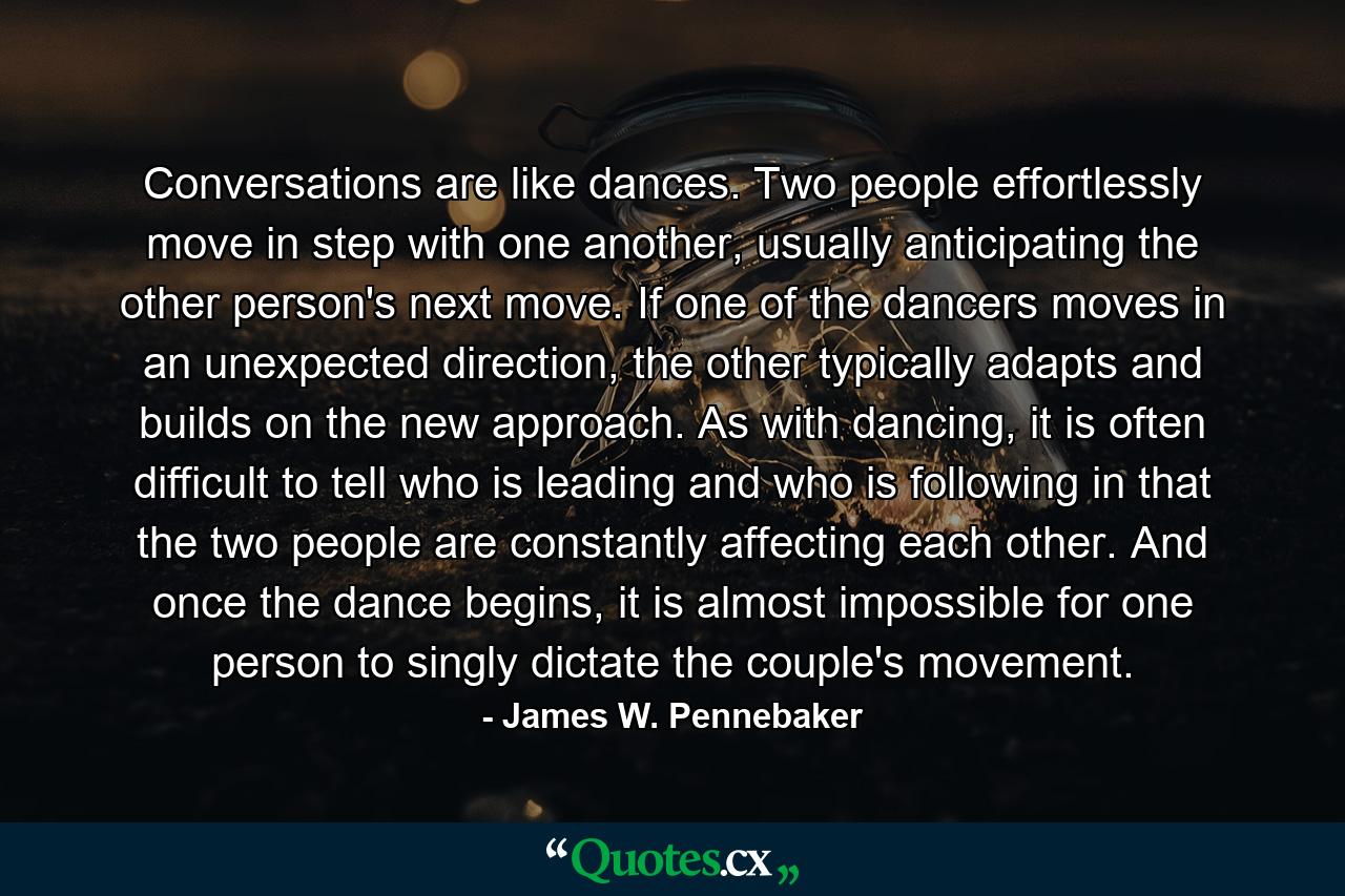 Conversations are like dances. Two people effortlessly move in step with one another, usually anticipating the other person's next move. If one of the dancers moves in an unexpected direction, the other typically adapts and builds on the new approach. As with dancing, it is often difficult to tell who is leading and who is following in that the two people are constantly affecting each other. And once the dance begins, it is almost impossible for one person to singly dictate the couple's movement. - Quote by James W. Pennebaker