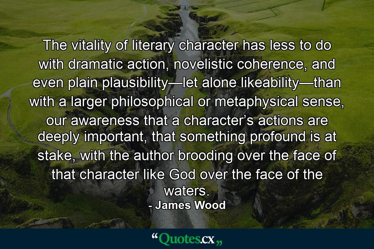 The vitality of literary character has less to do with dramatic action, novelistic coherence, and even plain plausibility—let alone likeability—than with a larger philosophical or metaphysical sense, our awareness that a character’s actions are deeply important, that something profound is at stake, with the author brooding over the face of that character like God over the face of the waters. - Quote by James Wood