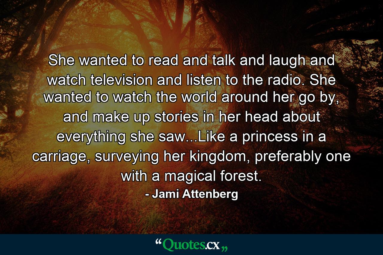 She wanted to read and talk and laugh and watch television and listen to the radio. She wanted to watch the world around her go by, and make up stories in her head about everything she saw...Like a princess in a carriage, surveying her kingdom, preferably one with a magical forest. - Quote by Jami Attenberg