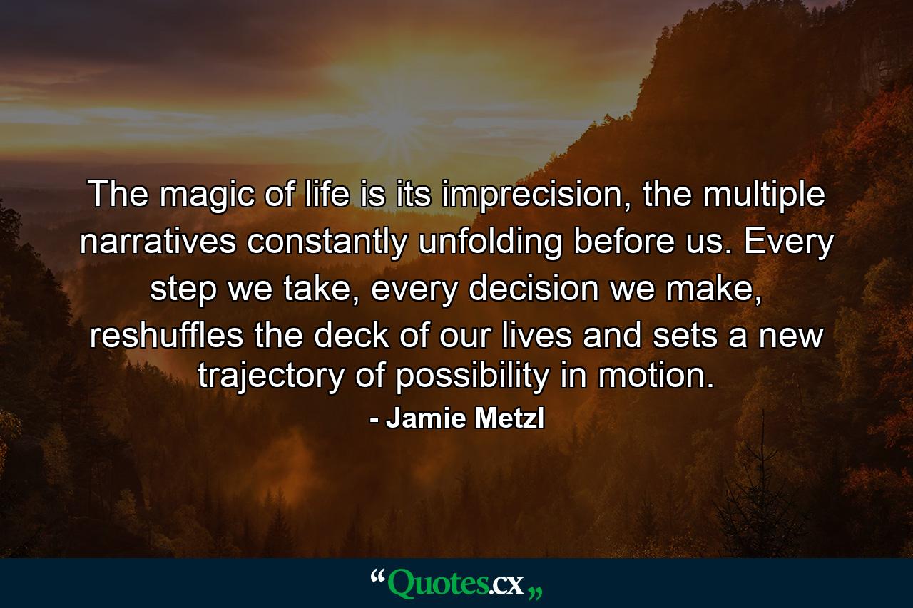 The magic of life is its imprecision, the multiple narratives constantly unfolding before us. Every step we take, every decision we make, reshuffles the deck of our lives and sets a new trajectory of possibility in motion. - Quote by Jamie Metzl