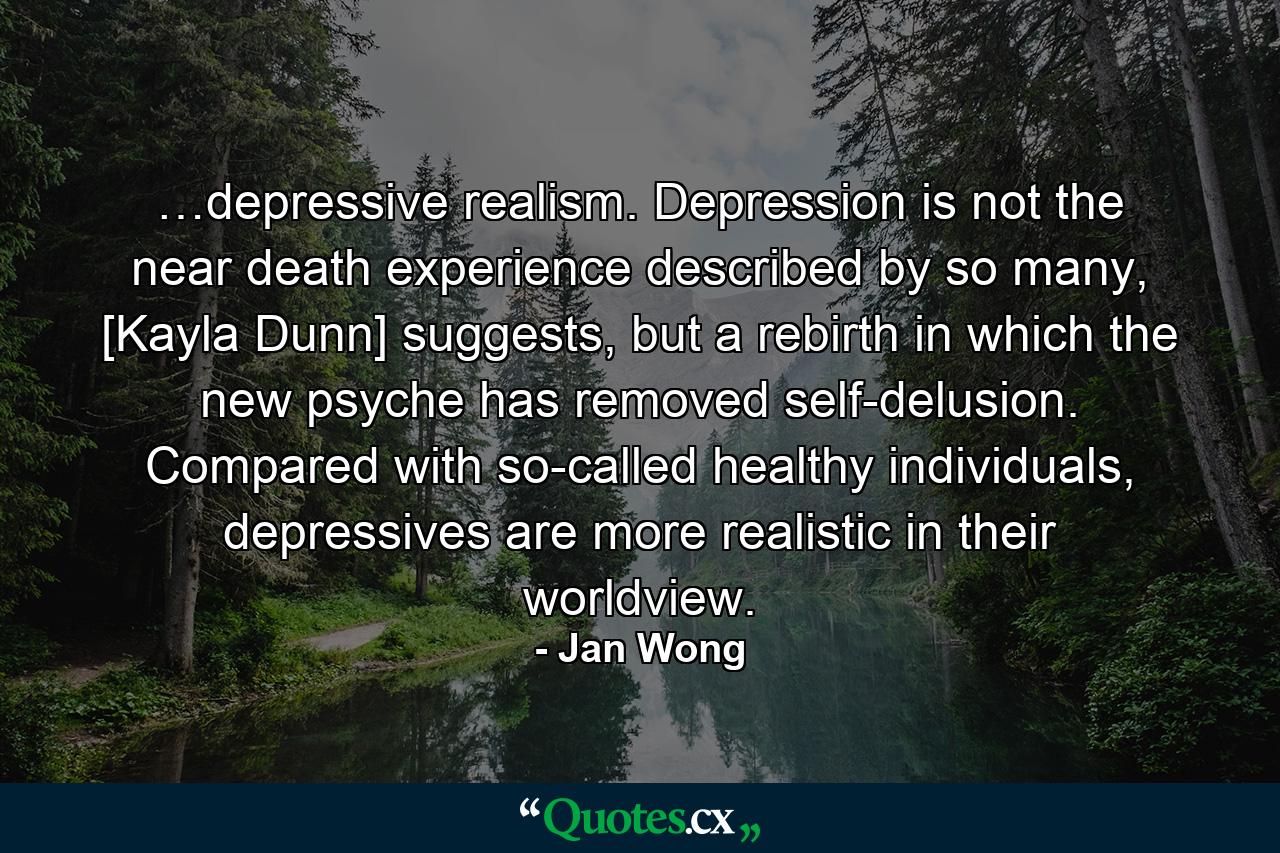 …depressive realism. Depression is not the near death experience described by so many, [Kayla Dunn] suggests, but a rebirth in which the new psyche has removed self-delusion. Compared with so-called healthy individuals, depressives are more realistic in their worldview. - Quote by Jan Wong