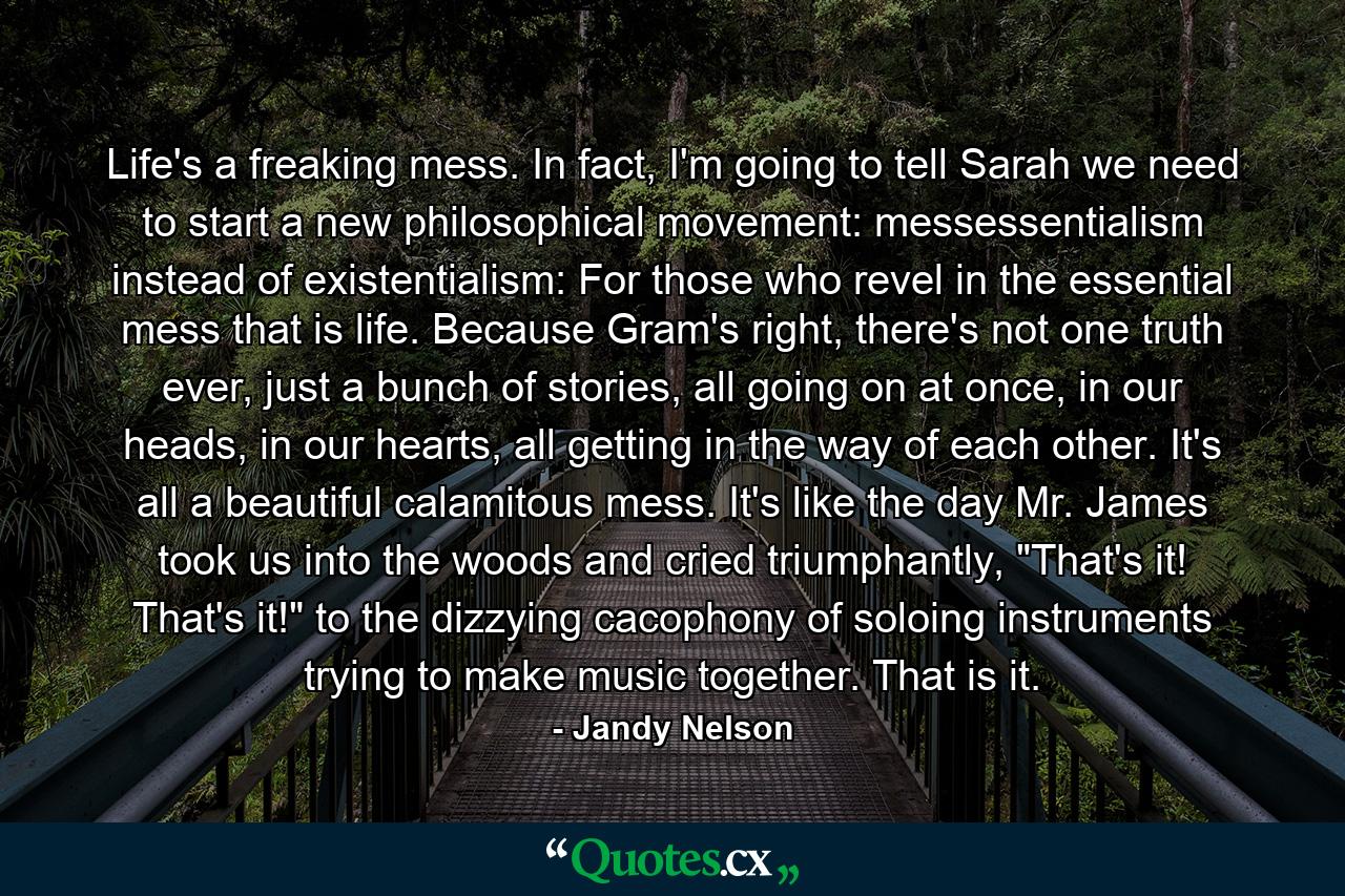 Life's a freaking mess. In fact, I'm going to tell Sarah we need to start a new philosophical movement: messessentialism instead of existentialism: For those who revel in the essential mess that is life. Because Gram's right, there's not one truth ever, just a bunch of stories, all going on at once, in our heads, in our hearts, all getting in the way of each other. It's all a beautiful calamitous mess. It's like the day Mr. James took us into the woods and cried triumphantly, 