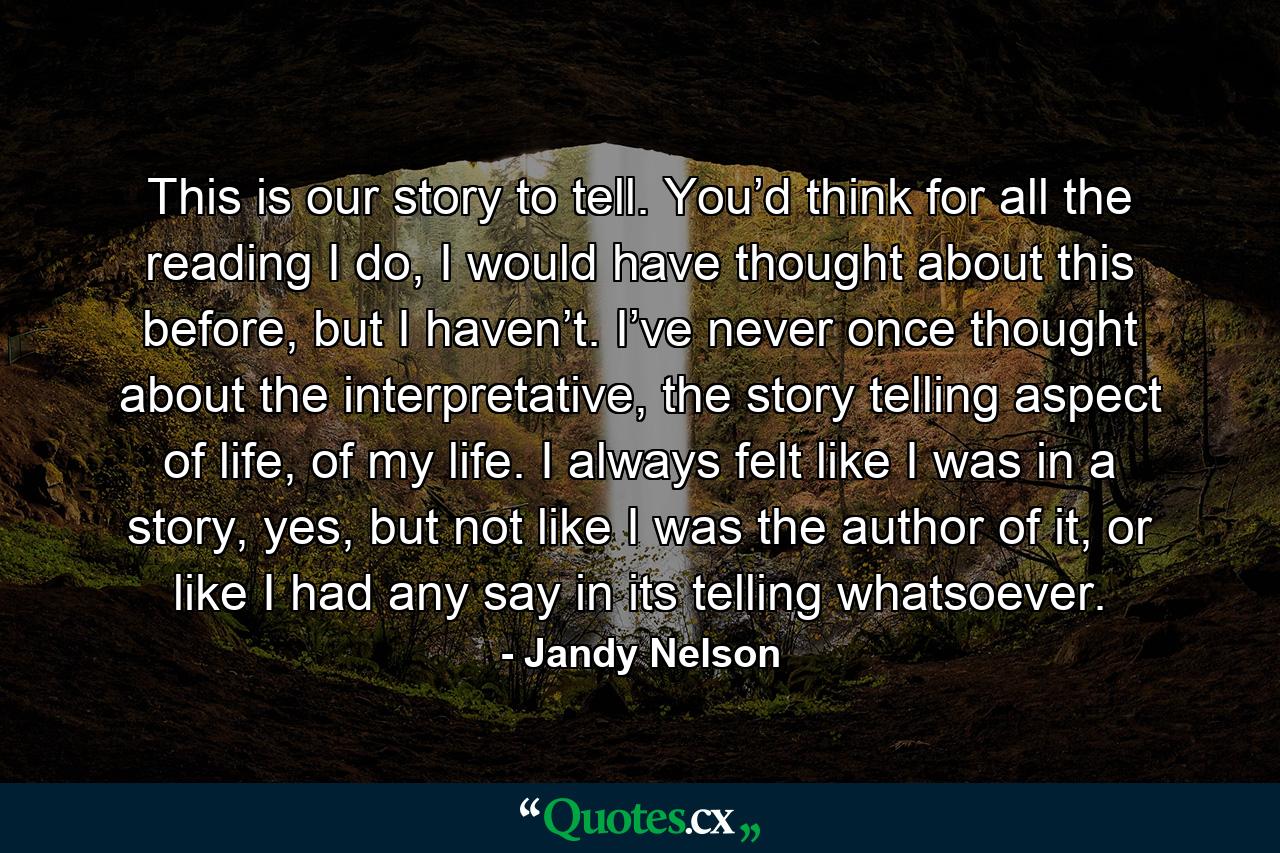 This is our story to tell. You’d think for all the reading I do, I would have thought about this before, but I haven’t. I’ve never once thought about the interpretative, the story telling aspect of life, of my life. I always felt like I was in a story, yes, but not like I was the author of it, or like I had any say in its telling whatsoever. - Quote by Jandy Nelson