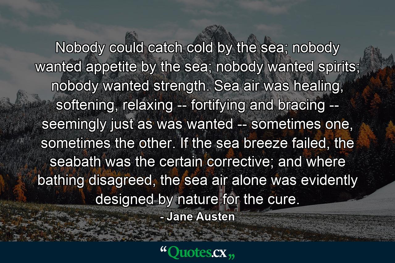 Nobody could catch cold by the sea; nobody wanted appetite by the sea; nobody wanted spirits; nobody wanted strength. Sea air was healing, softening, relaxing -- fortifying and bracing -- seemingly just as was wanted -- sometimes one, sometimes the other. If the sea breeze failed, the seabath was the certain corrective; and where bathing disagreed, the sea air alone was evidently designed by nature for the cure. - Quote by Jane Austen