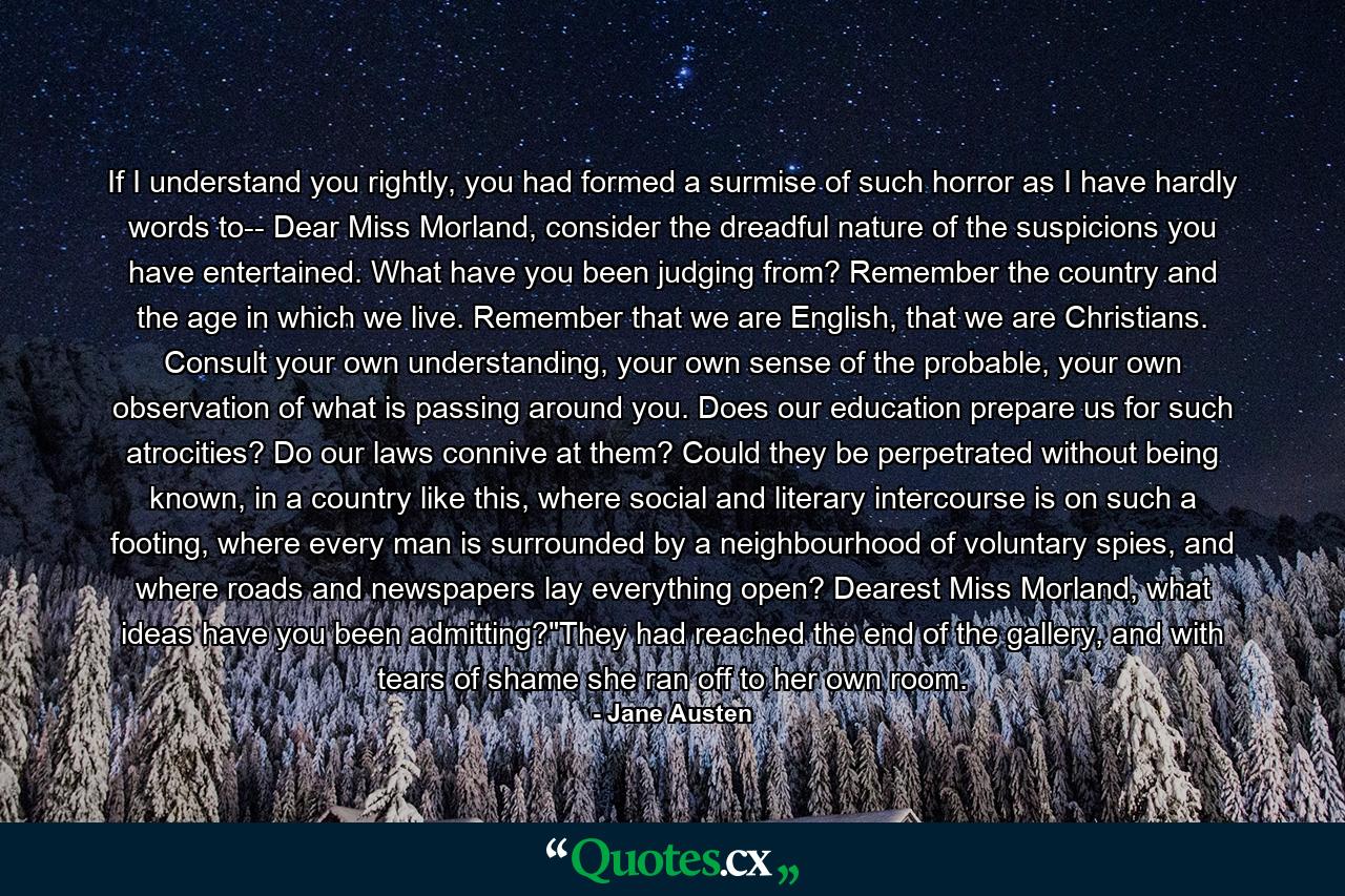 If I understand you rightly, you had formed a surmise of such horror as I have hardly words to-- Dear Miss Morland, consider the dreadful nature of the suspicions you have entertained. What have you been judging from? Remember the country and the age in which we live. Remember that we are English, that we are Christians. Consult your own understanding, your own sense of the probable, your own observation of what is passing around you. Does our education prepare us for such atrocities? Do our laws connive at them? Could they be perpetrated without being known, in a country like this, where social and literary intercourse is on such a footing, where every man is surrounded by a neighbourhood of voluntary spies, and where roads and newspapers lay everything open? Dearest Miss Morland, what ideas have you been admitting?