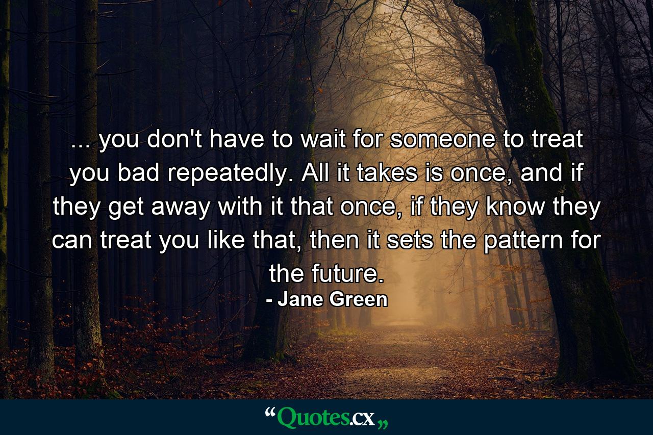 ... you don't have to wait for someone to treat you bad repeatedly. All it takes is once, and if they get away with it that once, if they know they can treat you like that, then it sets the pattern for the future. - Quote by Jane Green