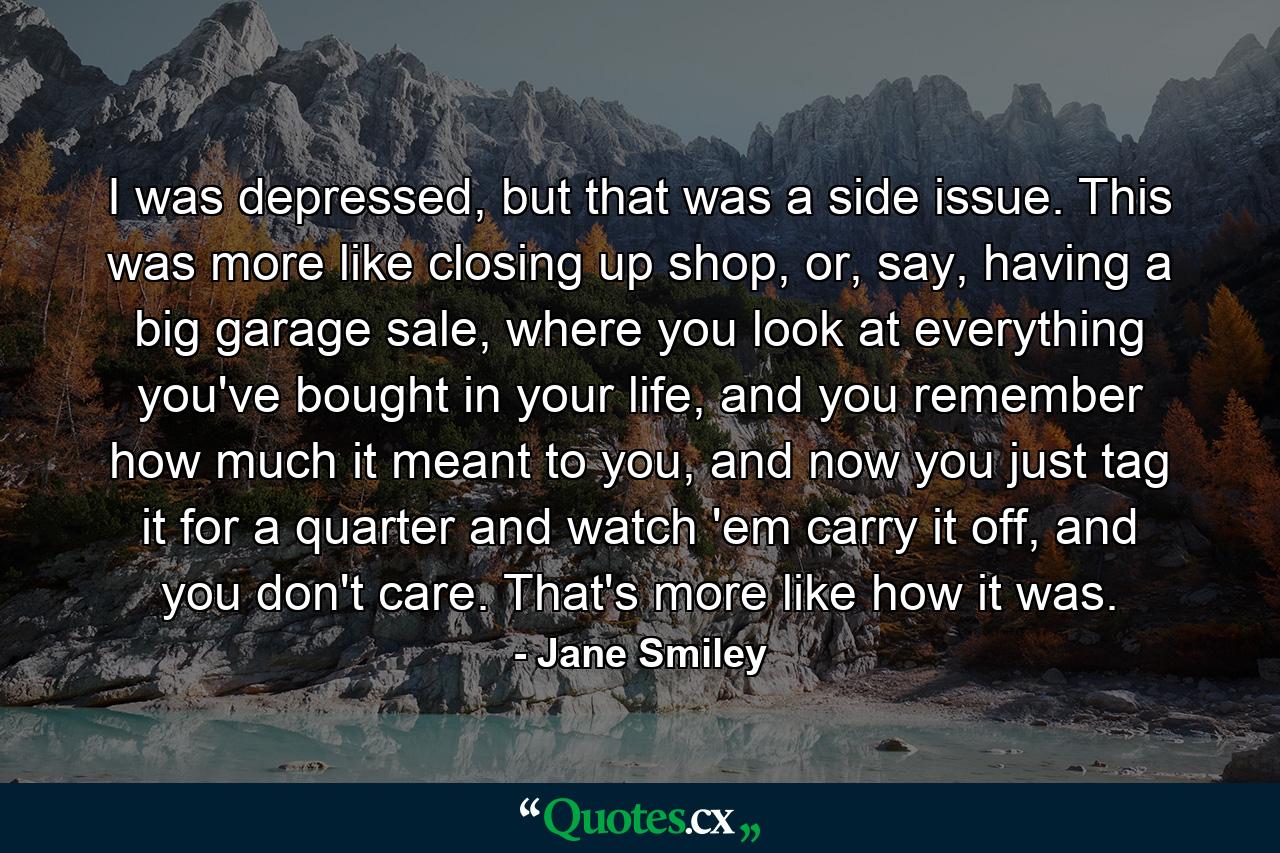 I was depressed, but that was a side issue. This was more like closing up shop, or, say, having a big garage sale, where you look at everything you've bought in your life, and you remember how much it meant to you, and now you just tag it for a quarter and watch 'em carry it off, and you don't care. That's more like how it was. - Quote by Jane Smiley