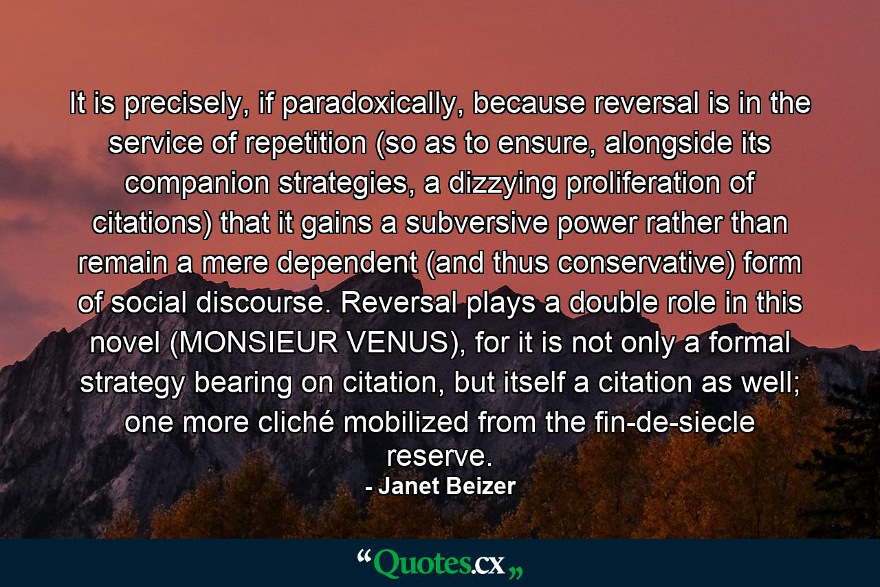 It is precisely, if paradoxically, because reversal is in the service of repetition (so as to ensure, alongside its companion strategies, a dizzying proliferation of citations) that it gains a subversive power rather than remain a mere dependent (and thus conservative) form of social discourse. Reversal plays a double role in this novel (MONSIEUR VENUS), for it is not only a formal strategy bearing on citation, but itself a citation as well; one more cliché mobilized from the fin-de-siecle reserve. - Quote by Janet Beizer