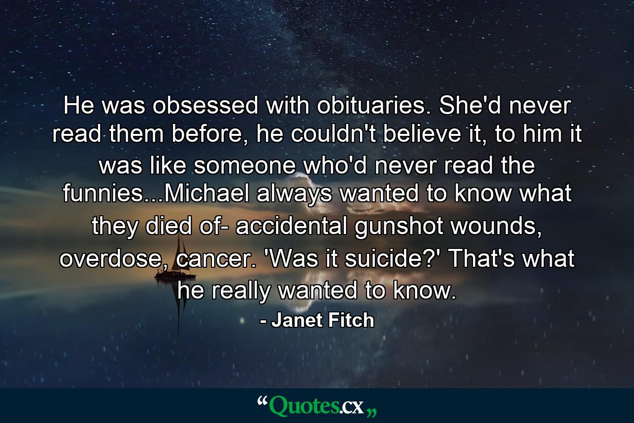 He was obsessed with obituaries. She'd never read them before, he couldn't believe it, to him it was like someone who'd never read the funnies...Michael always wanted to know what they died of- accidental gunshot wounds, overdose, cancer. 'Was it suicide?' That's what he really wanted to know. - Quote by Janet Fitch