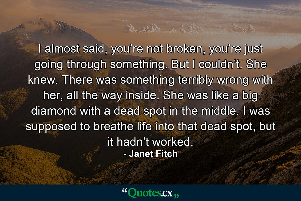 I almost said, you’re not broken, you’re just going through something. But I couldn’t. She knew. There was something terribly wrong with her, all the way inside. She was like a big diamond with a dead spot in the middle. I was supposed to breathe life into that dead spot, but it hadn’t worked. - Quote by Janet Fitch