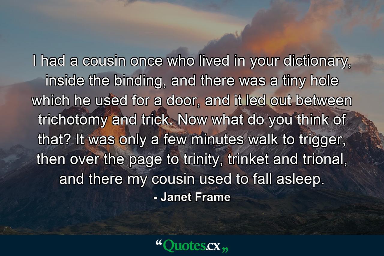 I had a cousin once who lived in your dictionary, inside the binding, and there was a tiny hole which he used for a door, and it led out between trichotomy and trick. Now what do you think of that? It was only a few minutes walk to trigger, then over the page to trinity, trinket and trional, and there my cousin used to fall asleep. - Quote by Janet Frame