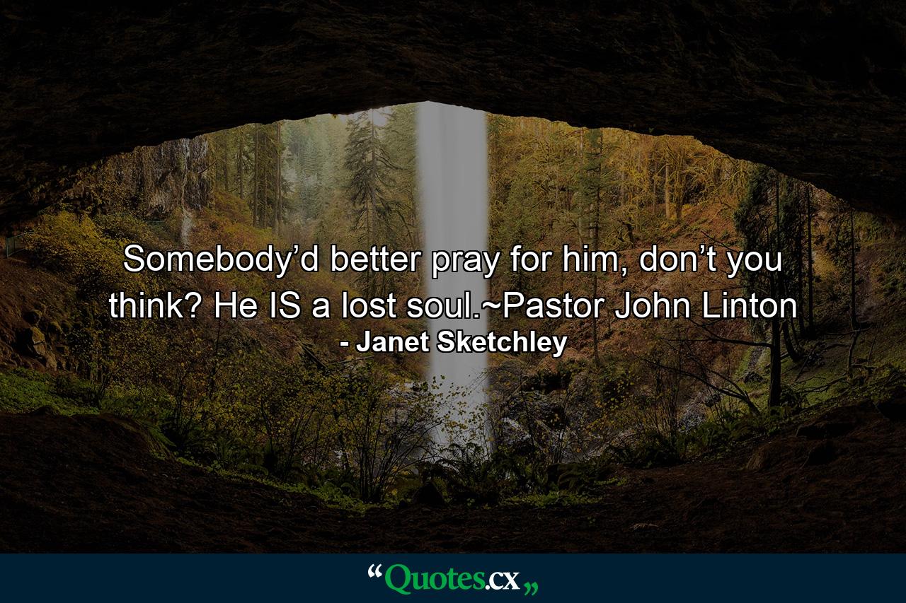 Somebody’d better pray for him, don’t you think? He IS a lost soul.~Pastor John Linton - Quote by Janet Sketchley