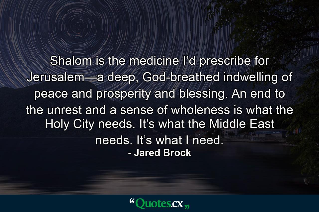 Shalom is the medicine I’d prescribe for Jerusalem—a deep, God-breathed indwelling of peace and prosperity and blessing. An end to the unrest and a sense of wholeness is what the Holy City needs. It’s what the Middle East needs. It’s what I need. - Quote by Jared Brock