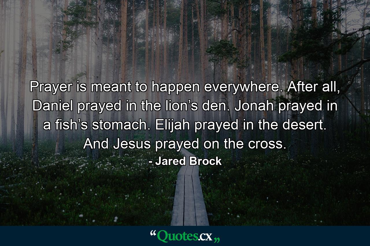 Prayer is meant to happen everywhere. After all, Daniel prayed in the lion’s den. Jonah prayed in a fish’s stomach. Elijah prayed in the desert. And Jesus prayed on the cross. - Quote by Jared Brock