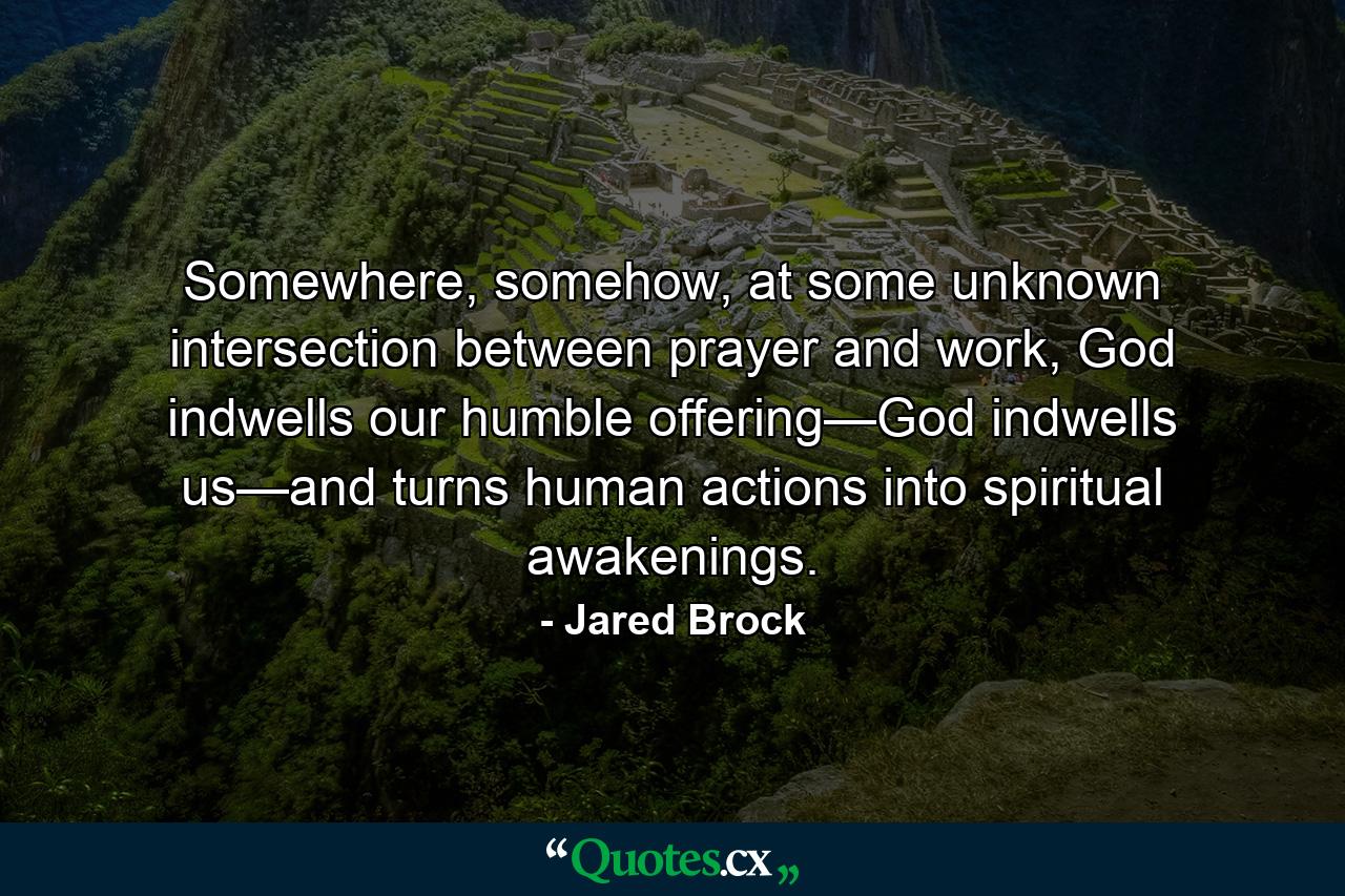 Somewhere, somehow, at some unknown intersection between prayer and work, God indwells our humble offering—God indwells us—and turns human actions into spiritual awakenings. - Quote by Jared Brock