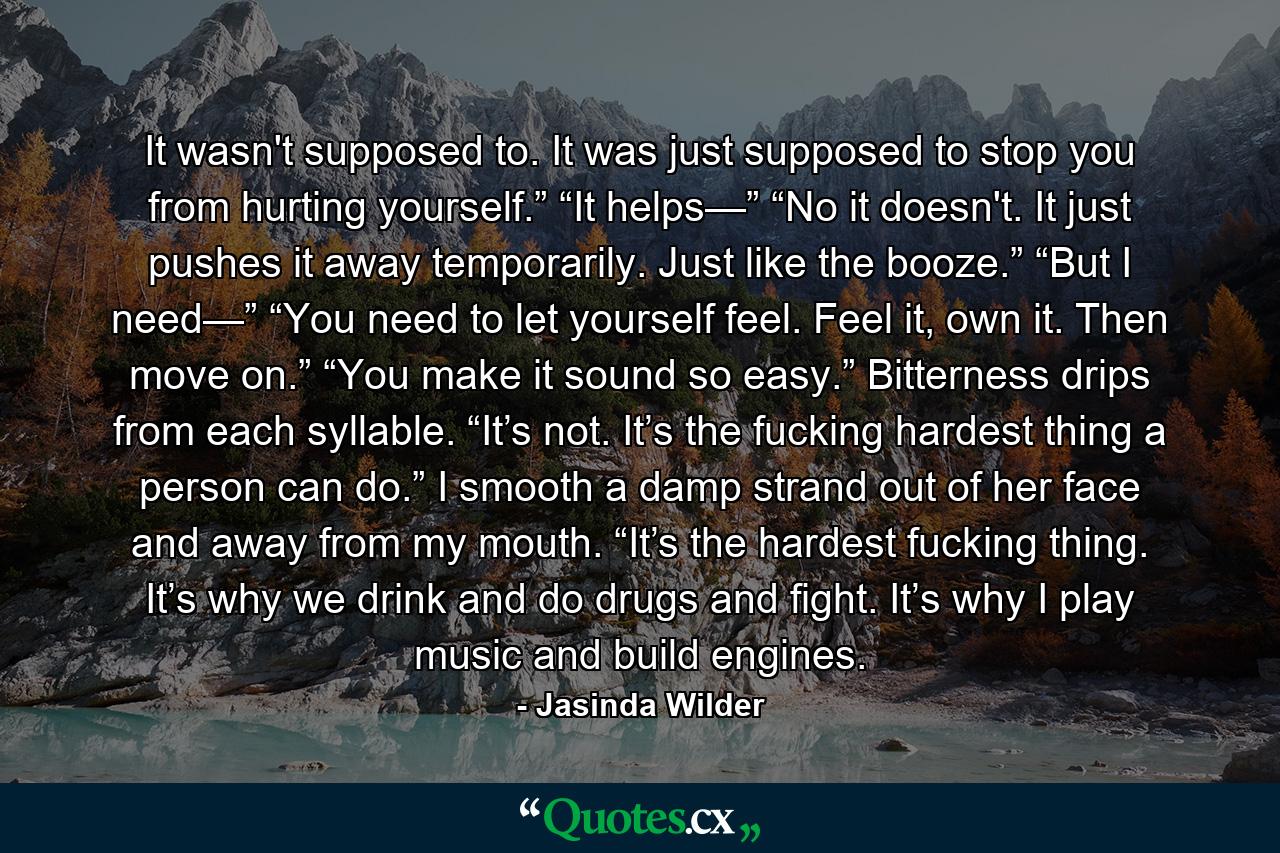 It wasn't supposed to. It was just supposed to stop you from hurting yourself.” “It helps—” “No it doesn't. It just pushes it away temporarily. Just like the booze.” “But I need—” “You need to let yourself feel. Feel it, own it. Then move on.” “You make it sound so easy.” Bitterness drips from each syllable. “It’s not. It’s the fucking hardest thing a person can do.” I smooth a damp strand out of her face and away from my mouth. “It’s the hardest fucking thing. It’s why we drink and do drugs and fight. It’s why I play music and build engines. - Quote by Jasinda Wilder