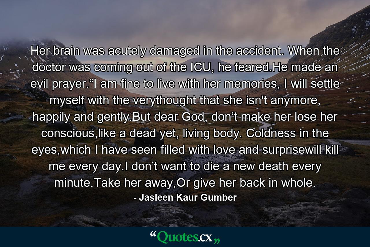 Her brain was acutely damaged in the accident. When the doctor was coming out of the ICU, he feared.He made an evil prayer.“I am fine to live with her memories, I will settle myself with the verythought that she isn't anymore, happily and gently.But dear God, don’t make her lose her conscious,like a dead yet, living body. Coldness in the eyes,which I have seen filled with love and surprisewill kill me every day.I don’t want to die a new death every minute.Take her away,Or give her back in whole. - Quote by Jasleen Kaur Gumber