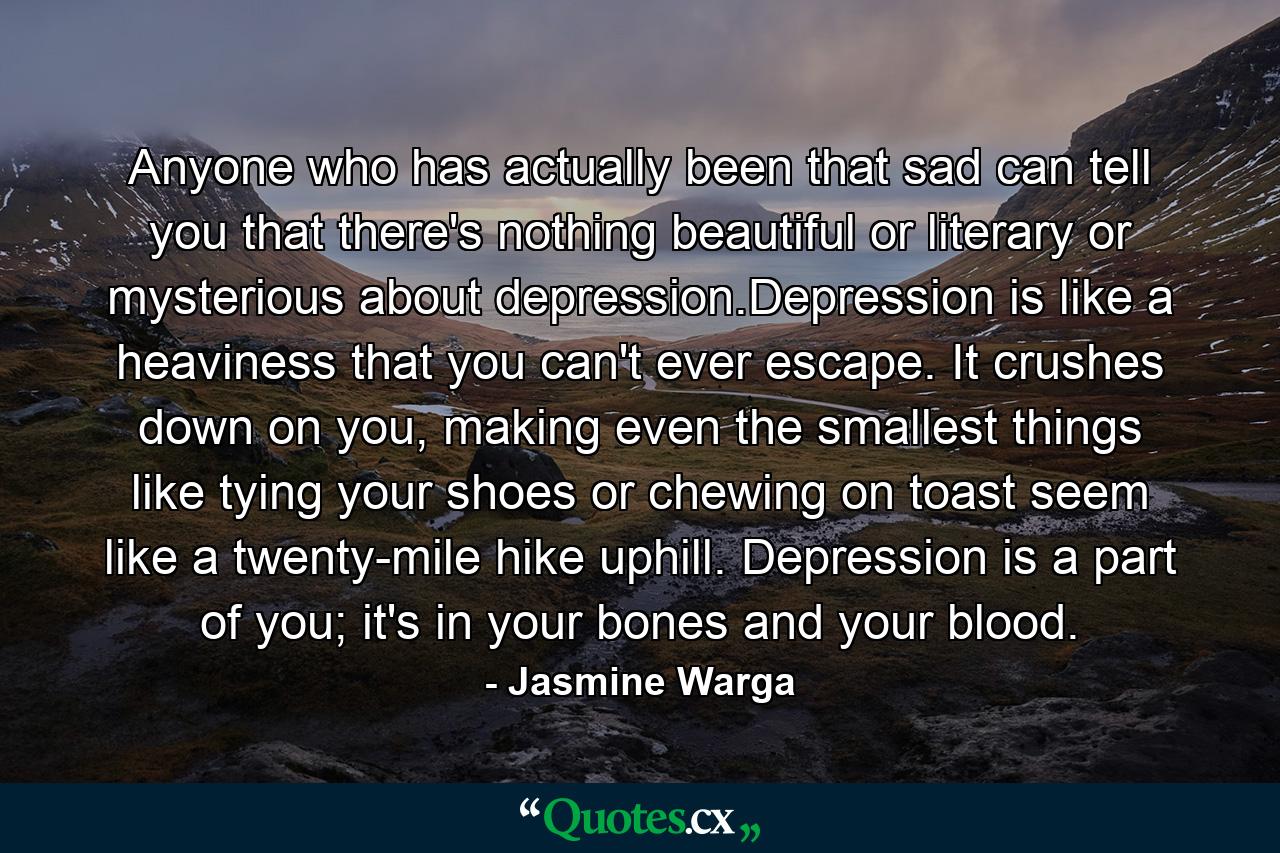 Anyone who has actually been that sad can tell you that there's nothing beautiful or literary or mysterious about depression.Depression is like a heaviness that you can't ever escape. It crushes down on you, making even the smallest things like tying your shoes or chewing on toast seem like a twenty-mile hike uphill. Depression is a part of you; it's in your bones and your blood. - Quote by Jasmine Warga