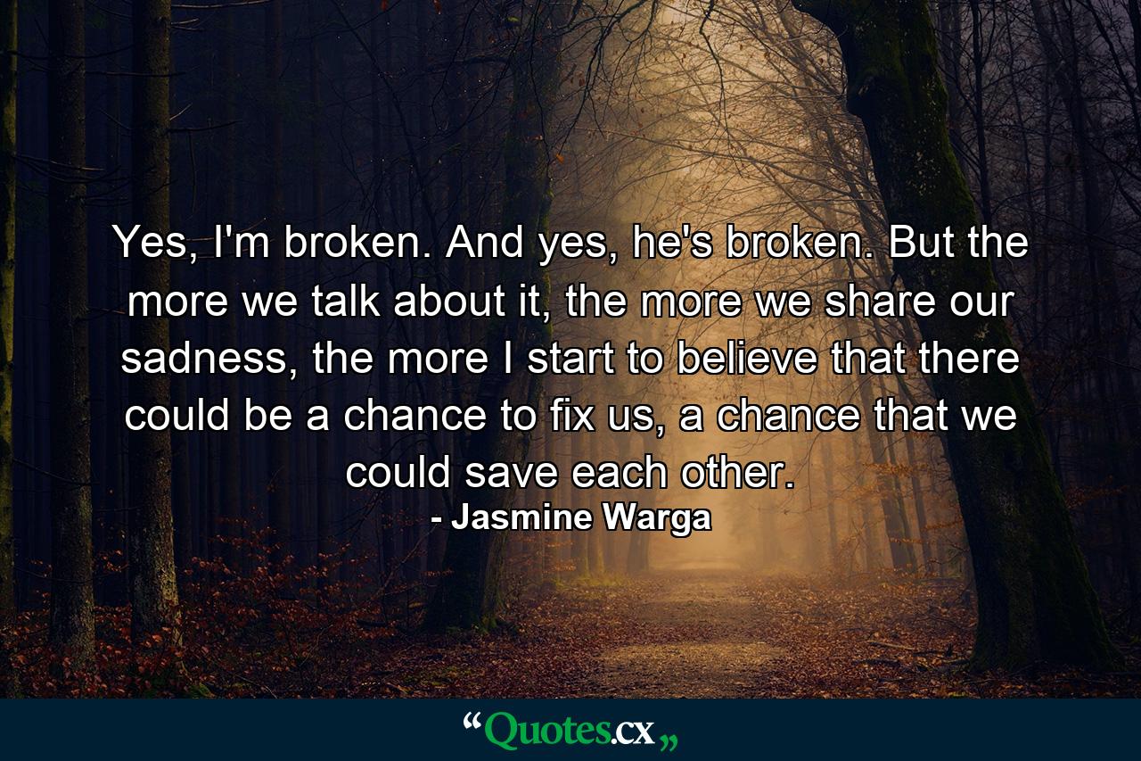 Yes, I'm broken. And yes, he's broken. But the more we talk about it, the more we share our sadness, the more I start to believe that there could be a chance to fix us, a chance that we could save each other. - Quote by Jasmine Warga