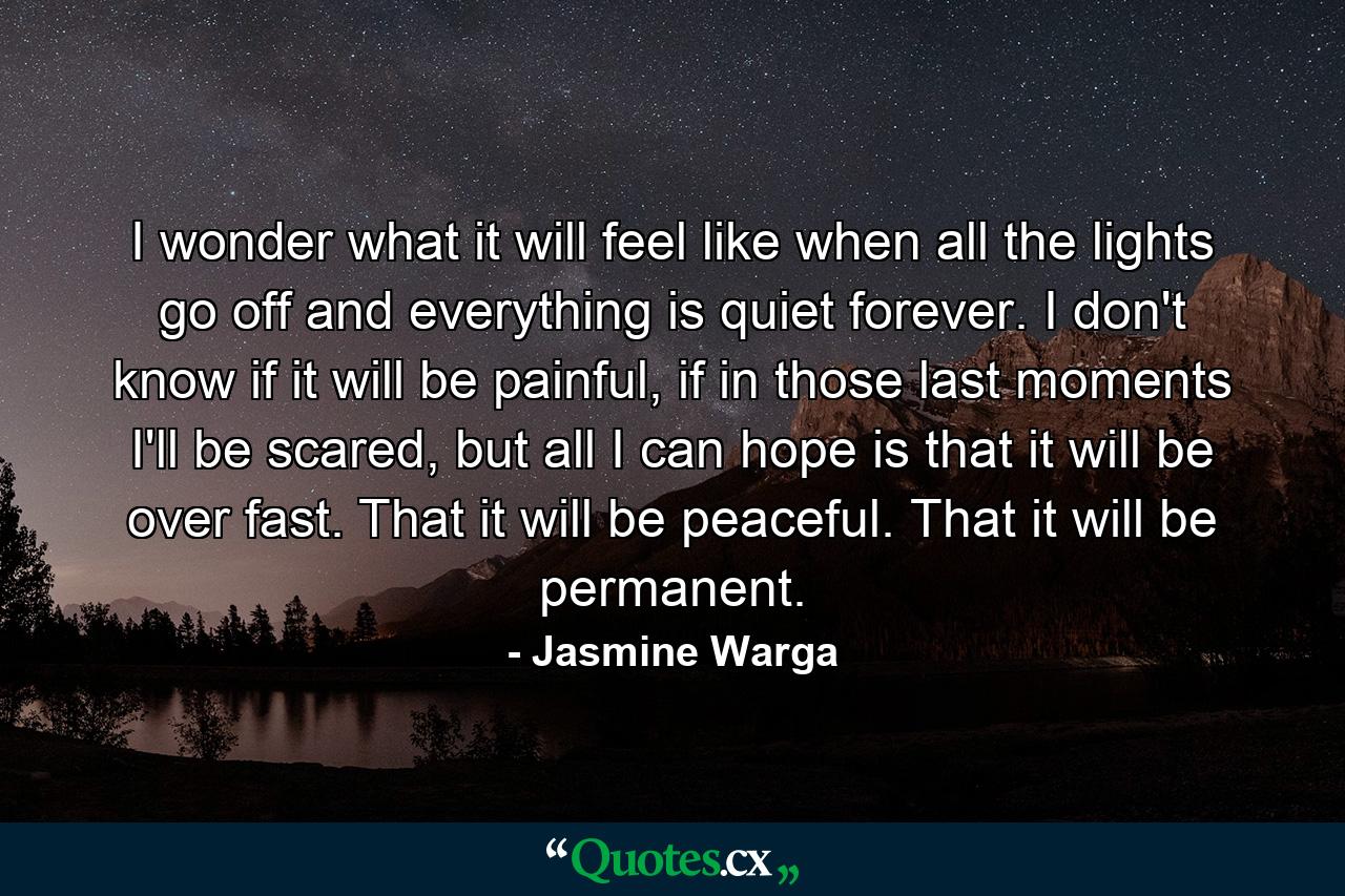 I wonder what it will feel like when all the lights go off and everything is quiet forever. I don't know if it will be painful, if in those last moments I'll be scared, but all I can hope is that it will be over fast. That it will be peaceful. That it will be permanent. - Quote by Jasmine Warga