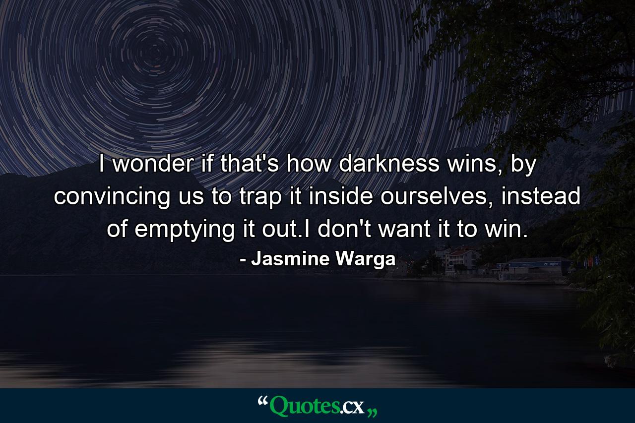 I wonder if that's how darkness wins, by convincing us to trap it inside ourselves, instead of emptying it out.I don't want it to win. - Quote by Jasmine Warga