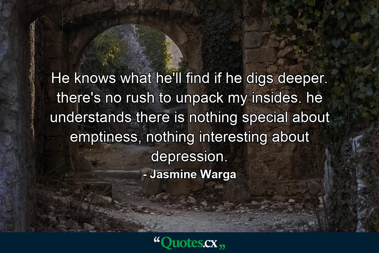 He knows what he'll find if he digs deeper. there's no rush to unpack my insides. he understands there is nothing special about emptiness, nothing interesting about depression. - Quote by Jasmine Warga