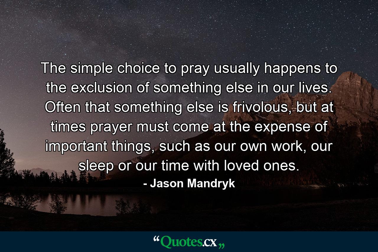 The simple choice to pray usually happens to the exclusion of something else in our lives. Often that something else is frivolous, but at times prayer must come at the expense of important things, such as our own work, our sleep or our time with loved ones. - Quote by Jason Mandryk