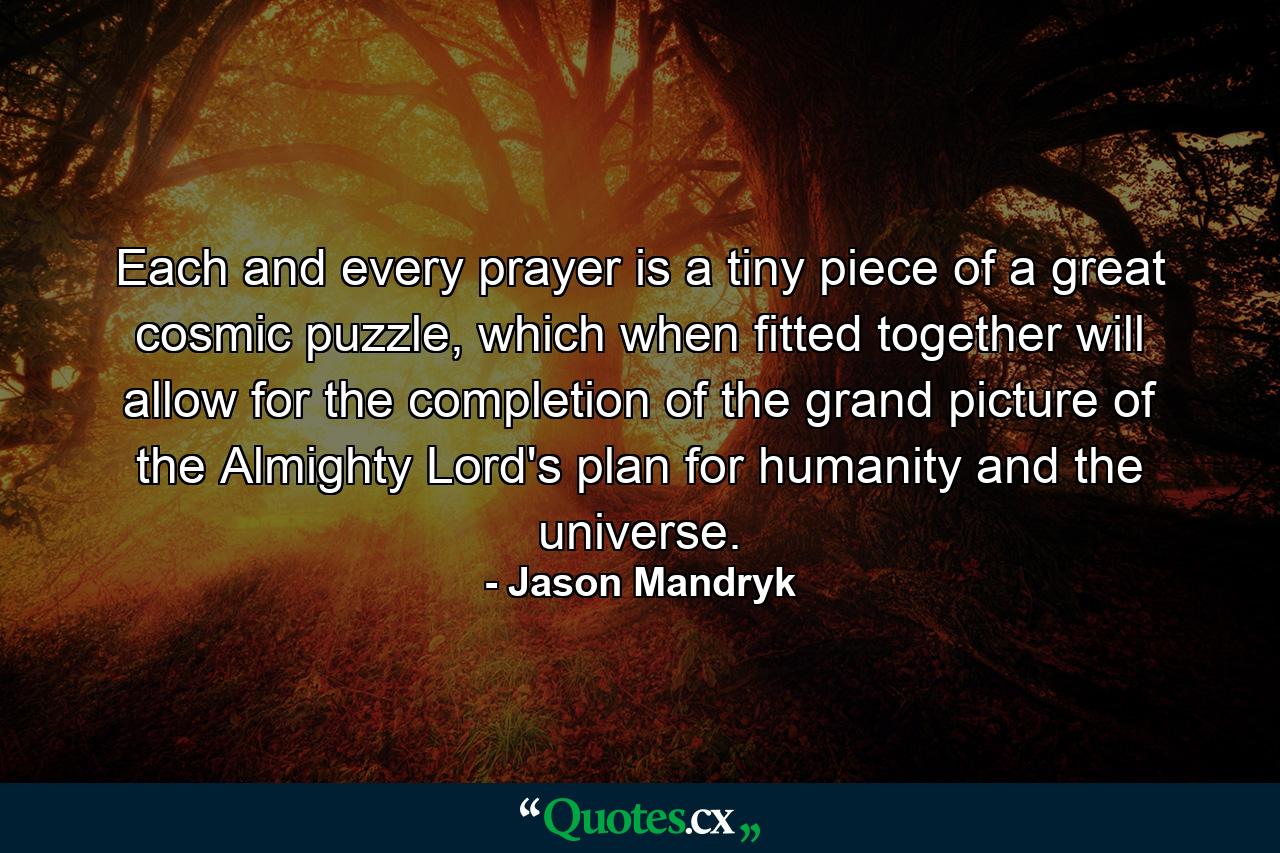 Each and every prayer is a tiny piece of a great cosmic puzzle, which when fitted together will allow for the completion of the grand picture of the Almighty Lord's plan for humanity and the universe. - Quote by Jason Mandryk