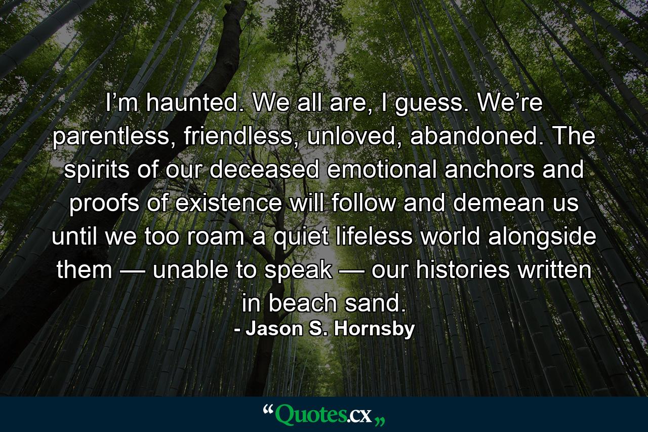 I’m haunted. We all are, I guess. We’re parentless, friendless, unloved, abandoned. The spirits of our deceased emotional anchors and proofs of existence will follow and demean us until we too roam a quiet lifeless world alongside them — unable to speak — our histories written in beach sand. - Quote by Jason S. Hornsby