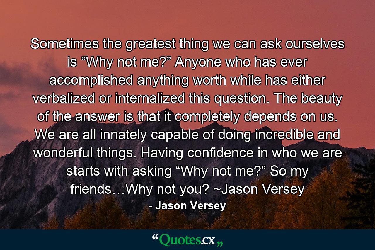 Sometimes the greatest thing we can ask ourselves is “Why not me?” Anyone who has ever accomplished anything worth while has either verbalized or internalized this question. The beauty of the answer is that it completely depends on us. We are all innately capable of doing incredible and wonderful things. Having confidence in who we are starts with asking “Why not me?” So my friends…Why not you? ~Jason Versey - Quote by Jason Versey