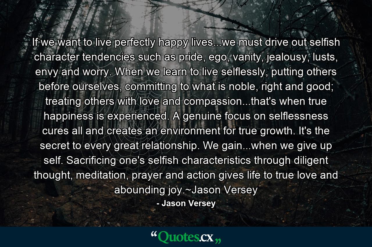 If we want to live perfectly happy lives...we must drive out selfish character tendencies such as pride, ego, vanity, jealousy, lusts, envy and worry. When we learn to live selflessly, putting others before ourselves, committing to what is noble, right and good; treating others with love and compassion...that's when true happiness is experienced. A genuine focus on selflessness cures all and creates an environment for true growth. It's the secret to every great relationship. We gain...when we give up self. Sacrificing one's selfish characteristics through diligent thought, meditation, prayer and action gives life to true love and abounding joy.~Jason Versey - Quote by Jason Versey