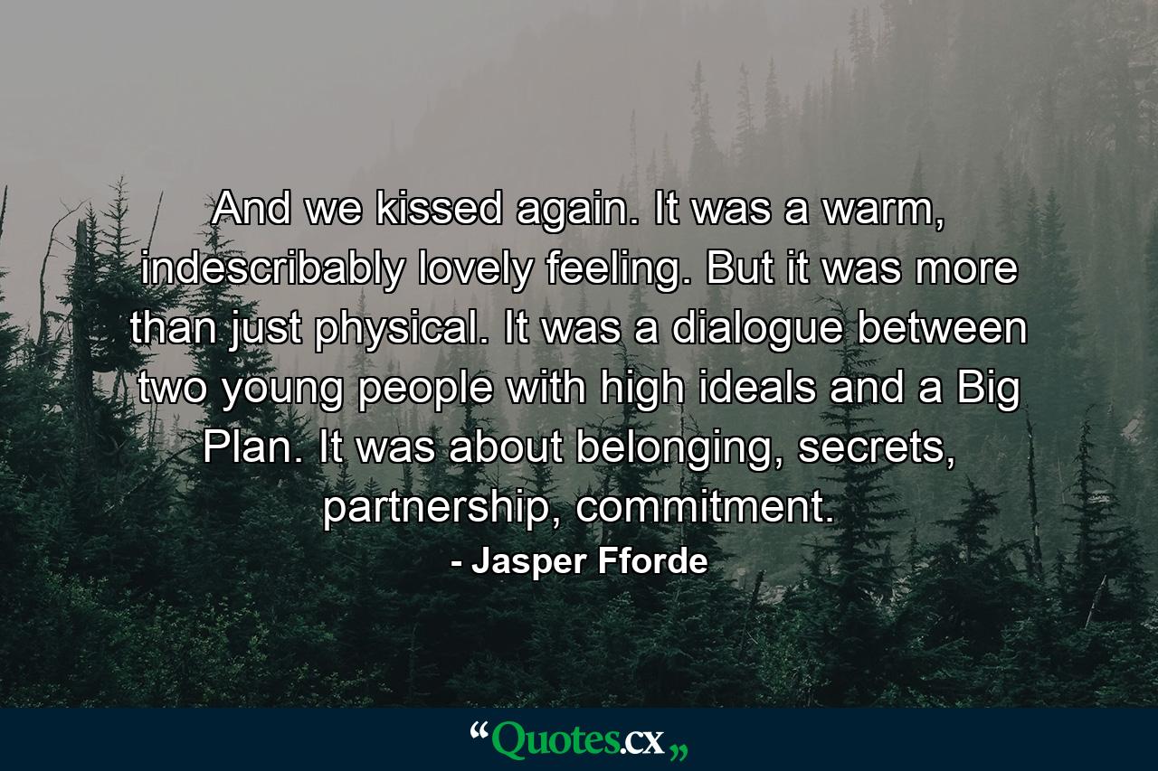 And we kissed again. It was a warm, indescribably lovely feeling. But it was more than just physical. It was a dialogue between two young people with high ideals and a Big Plan. It was about belonging, secrets, partnership, commitment. - Quote by Jasper Fforde