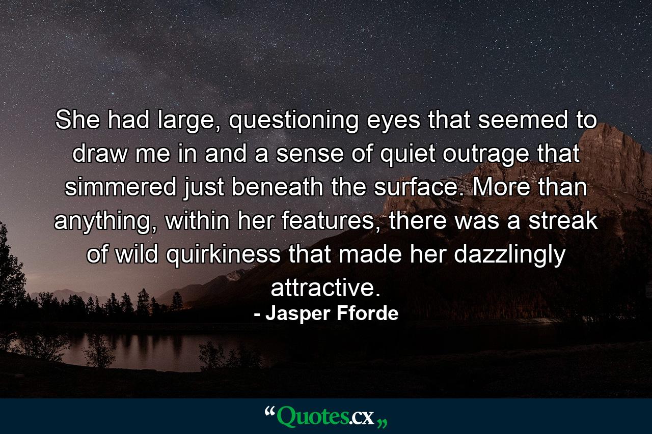 She had large, questioning eyes that seemed to draw me in and a sense of quiet outrage that simmered just beneath the surface. More than anything, within her features, there was a streak of wild quirkiness that made her dazzlingly attractive. - Quote by Jasper Fforde