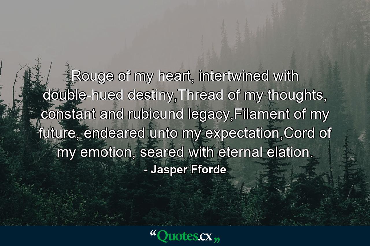 Rouge of my heart, intertwined with double-hued destiny,Thread of my thoughts, constant and rubicund legacy,Filament of my future, endeared unto my expectation,Cord of my emotion, seared with eternal elation. - Quote by Jasper Fforde