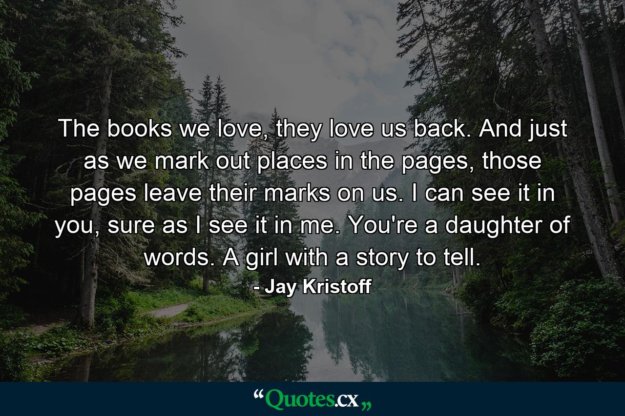 The books we love, they love us back. And just as we mark out places in the pages, those pages leave their marks on us. I can see it in you, sure as I see it in me. You're a daughter of words. A girl with a story to tell. - Quote by Jay Kristoff