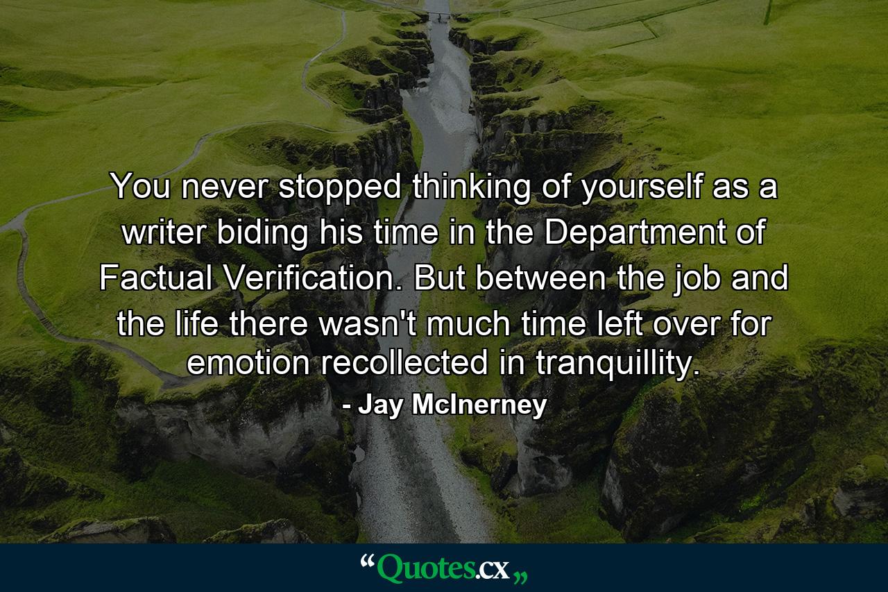 You never stopped thinking of yourself as a writer biding his time in the Department of Factual Verification. But between the job and the life there wasn't much time left over for emotion recollected in tranquillity. - Quote by Jay McInerney