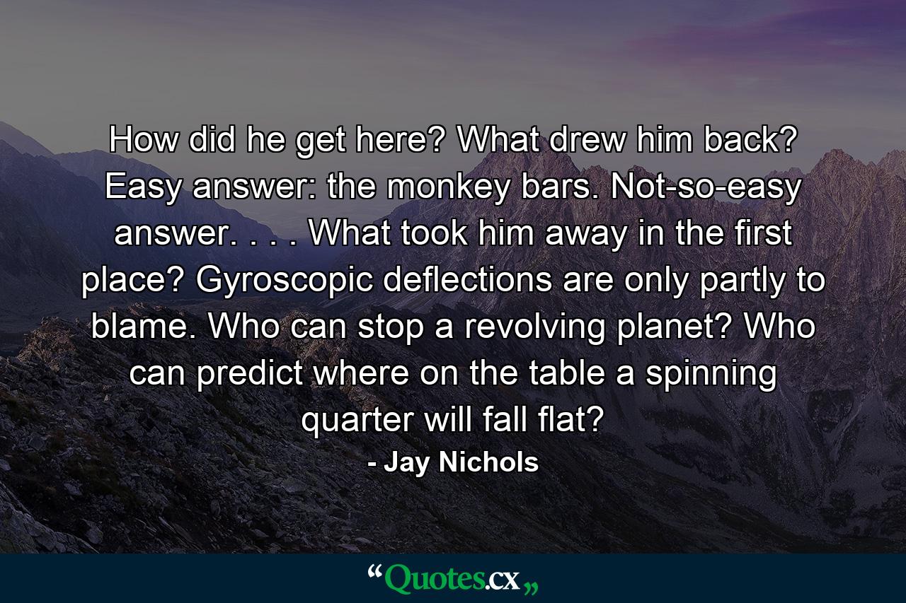 How did he get here? What drew him back? Easy answer: the monkey bars. Not-so-easy answer. . . . What took him away in the first place? Gyroscopic deflections are only partly to blame. Who can stop a revolving planet? Who can predict where on the table a spinning quarter will fall flat? - Quote by Jay Nichols