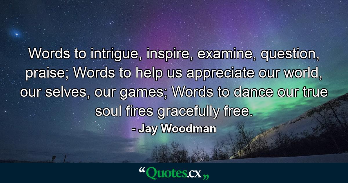 Words to intrigue, inspire, examine, question, praise; Words to help us appreciate our world, our selves, our games; Words to dance our true soul fires gracefully free. - Quote by Jay Woodman