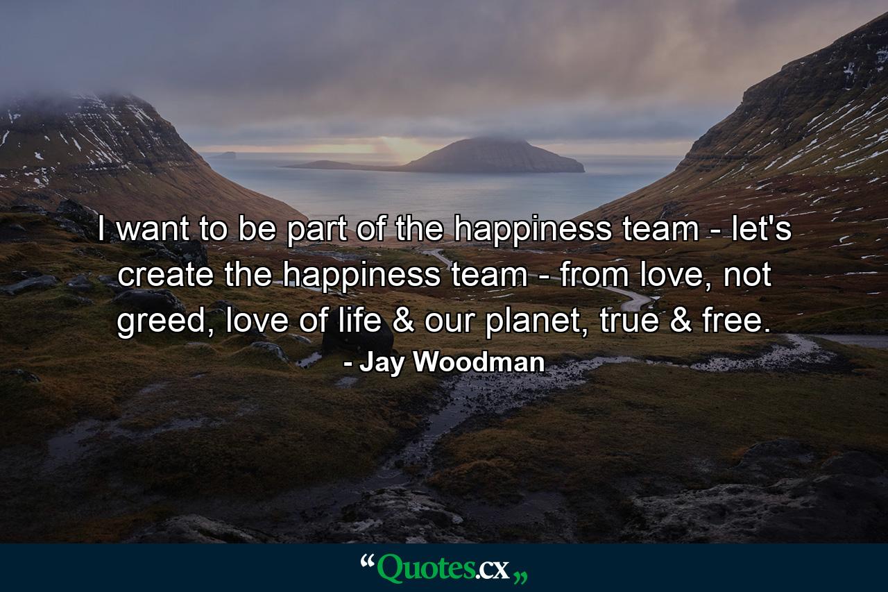 I want to be part of the happiness team - let's create the happiness team - from love, not greed, love of life & our planet, true & free. - Quote by Jay Woodman