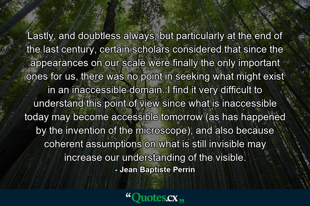 Lastly, and doubtless always, but particularly at the end of the last century, certain scholars considered that since the appearances on our scale were finally the only important ones for us, there was no point in seeking what might exist in an inaccessible domain. I find it very difficult to understand this point of view since what is inaccessible today may become accessible tomorrow (as has happened by the invention of the microscope), and also because coherent assumptions on what is still invisible may increase our understanding of the visible. - Quote by Jean Baptiste Perrin