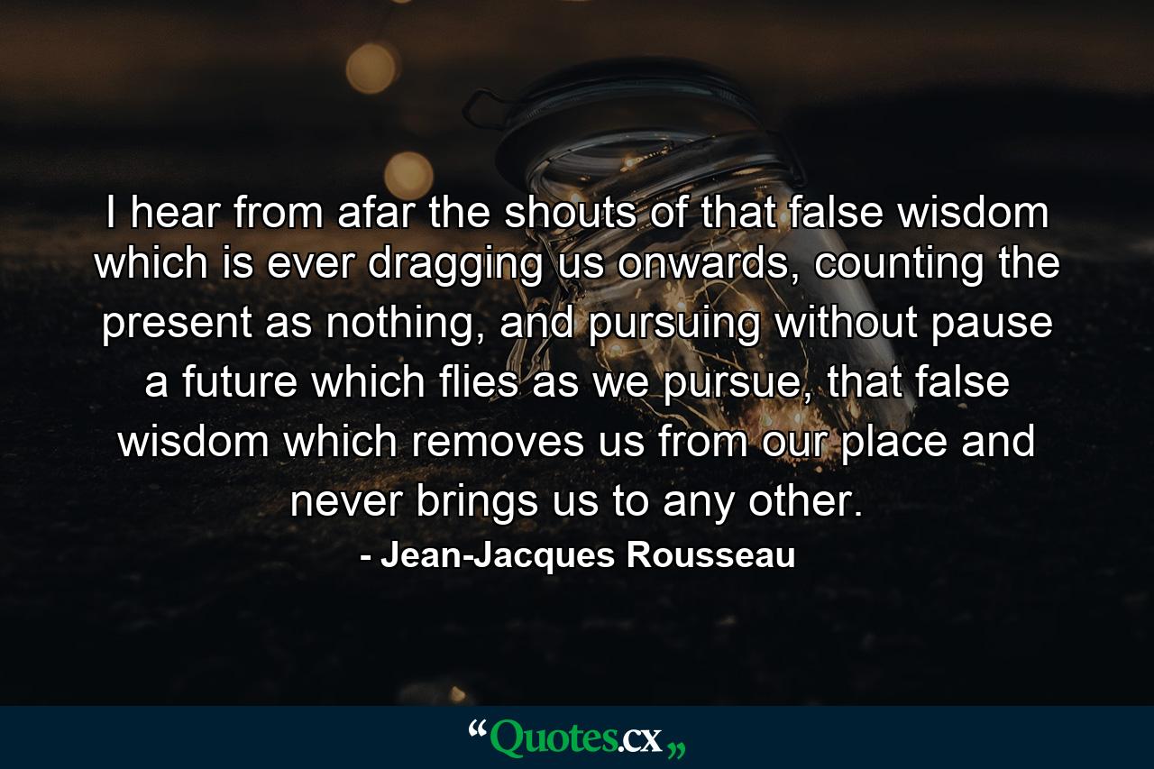 I hear from afar the shouts of that false wisdom which is ever dragging us onwards, counting the present as nothing, and pursuing without pause a future which flies as we pursue, that false wisdom which removes us from our place and never brings us to any other. - Quote by Jean-Jacques Rousseau