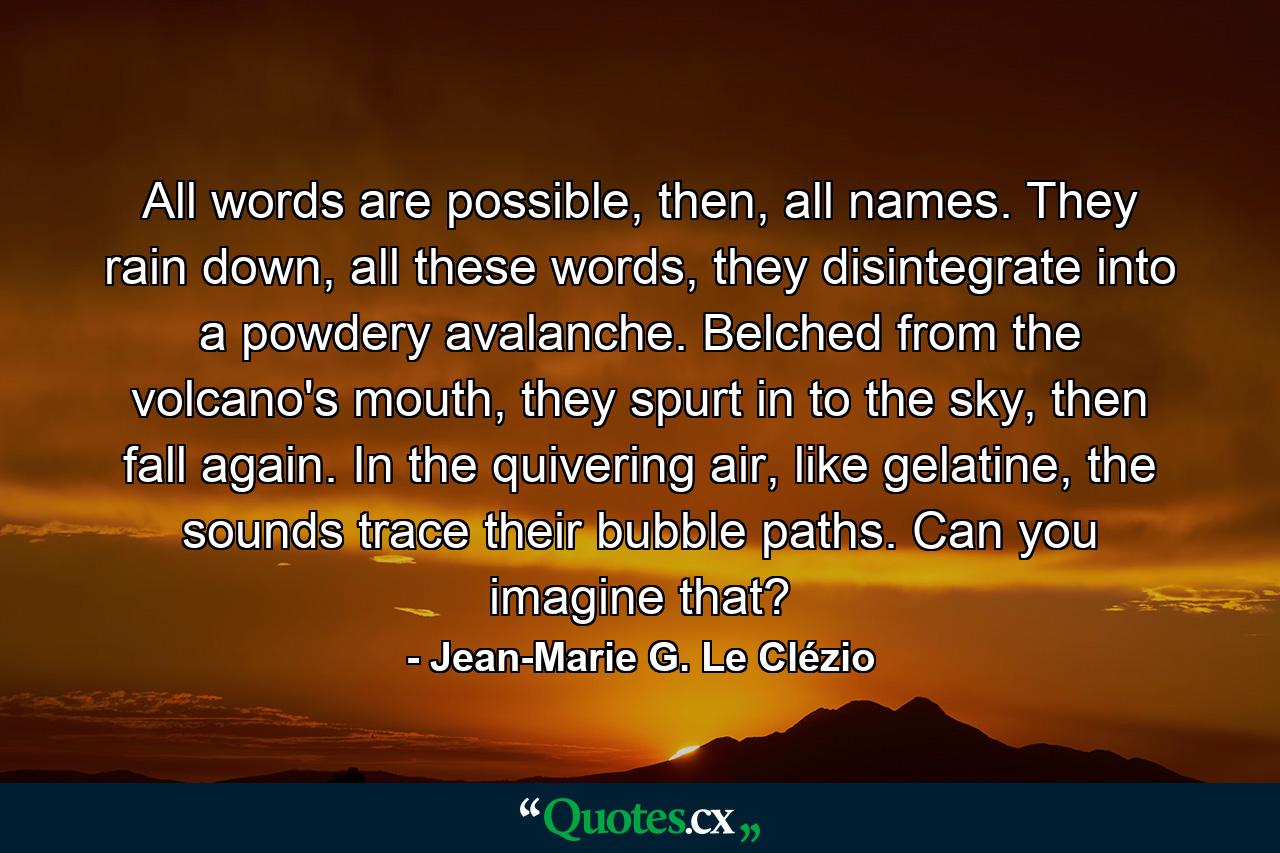 All words are possible, then, all names. They rain down, all these words, they disintegrate into a powdery avalanche. Belched from the volcano's mouth, they spurt in to the sky, then fall again. In the quivering air, like gelatine, the sounds trace their bubble paths. Can you imagine that? - Quote by Jean-Marie G. Le Clézio