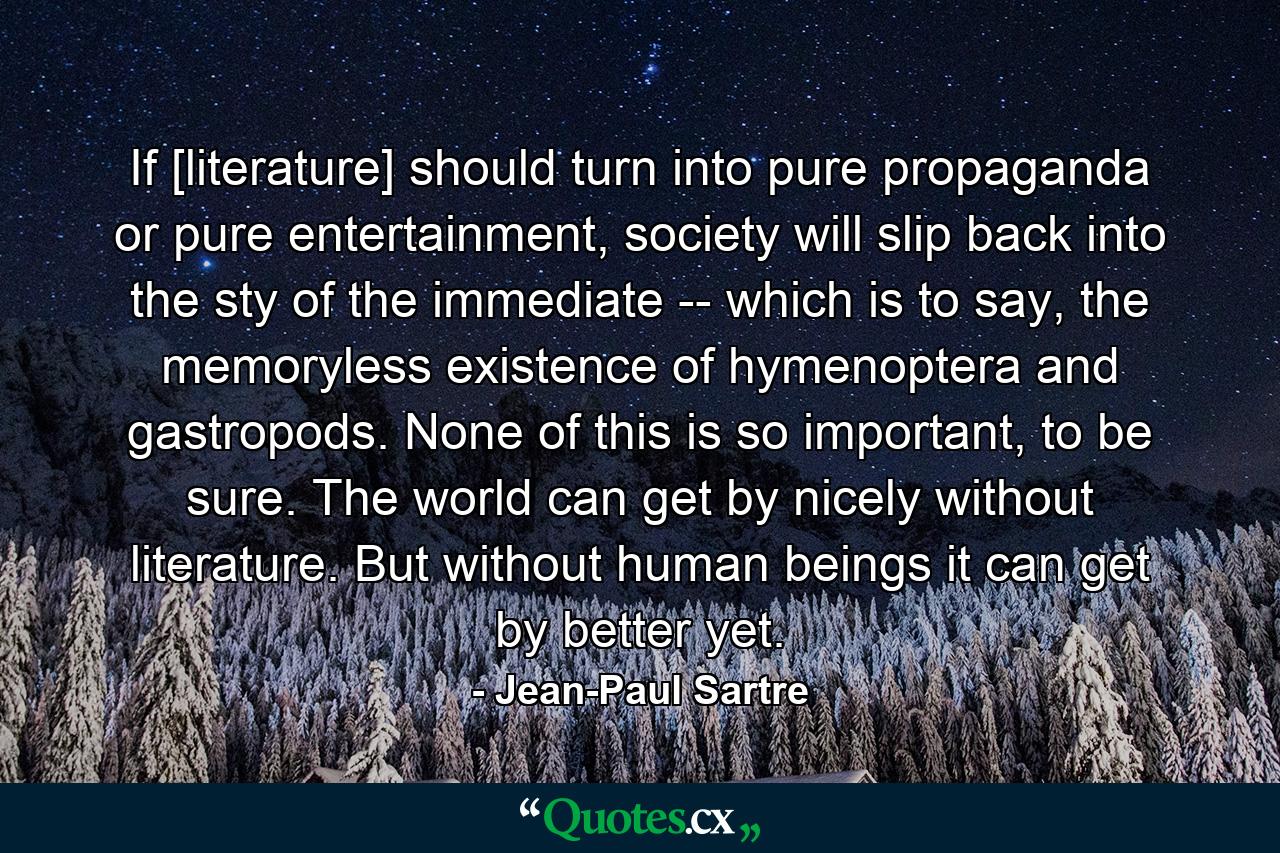 If [literature] should turn into pure propaganda or pure entertainment, society will slip back into the sty of the immediate -- which is to say, the memoryless existence of hymenoptera and gastropods. None of this is so important, to be sure. The world can get by nicely without literature. But without human beings it can get by better yet. - Quote by Jean-Paul Sartre