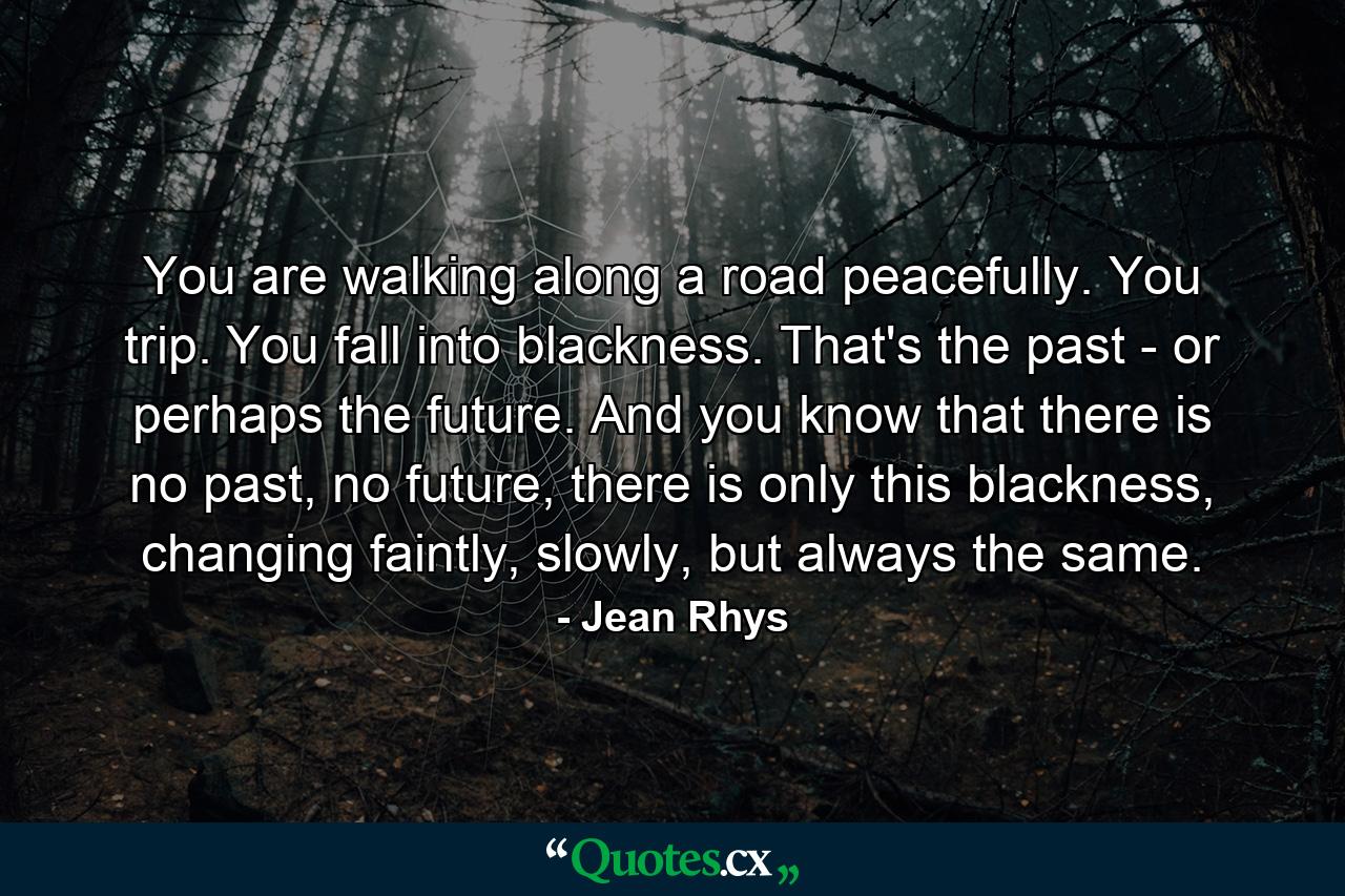 You are walking along a road peacefully. You trip. You fall into blackness. That's the past - or perhaps the future. And you know that there is no past, no future, there is only this blackness, changing faintly, slowly, but always the same. - Quote by Jean Rhys