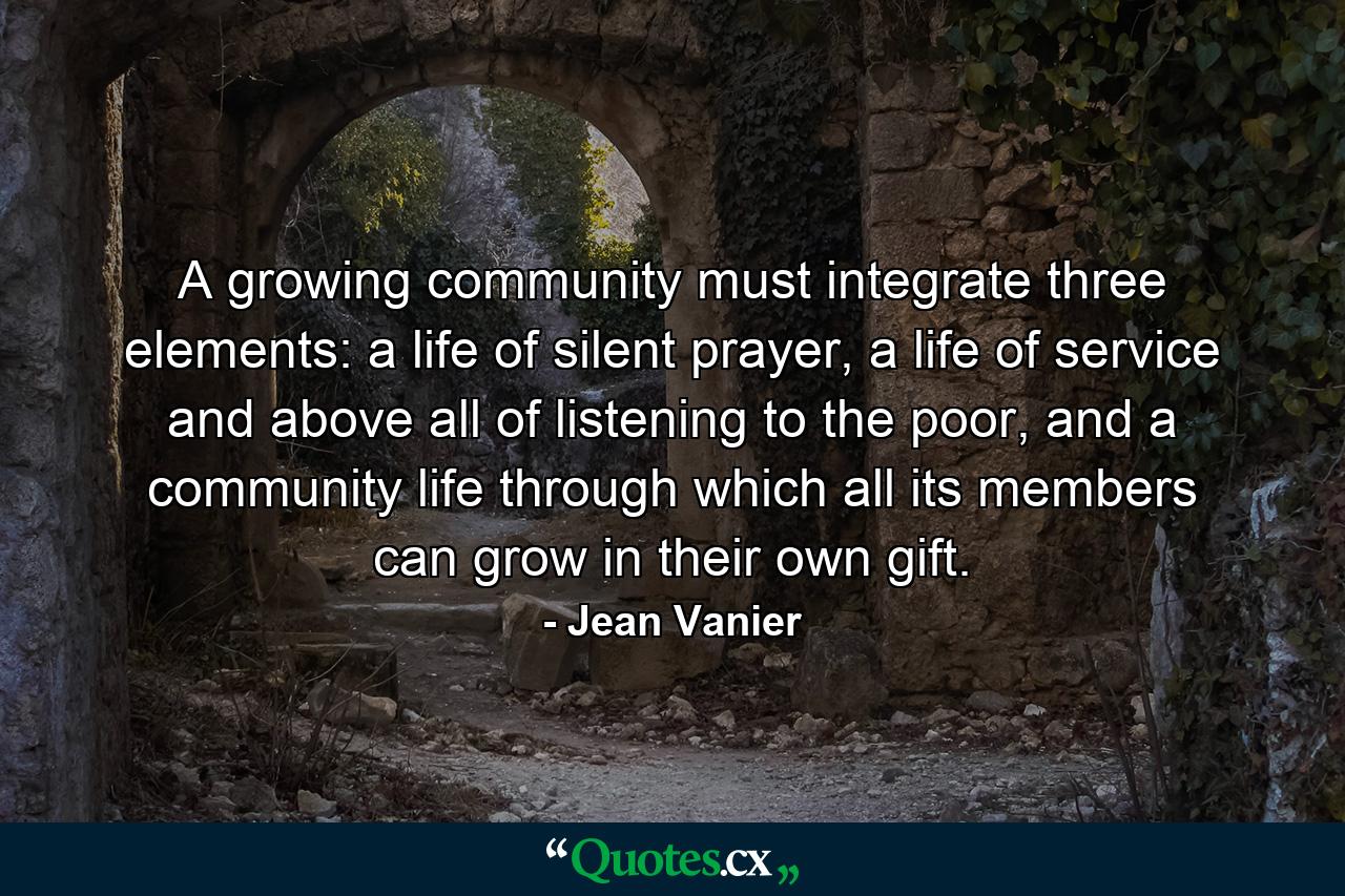 A growing community must integrate three elements: a life of silent prayer, a life of service and above all of listening to the poor, and a community life through which all its members can grow in their own gift. - Quote by Jean Vanier