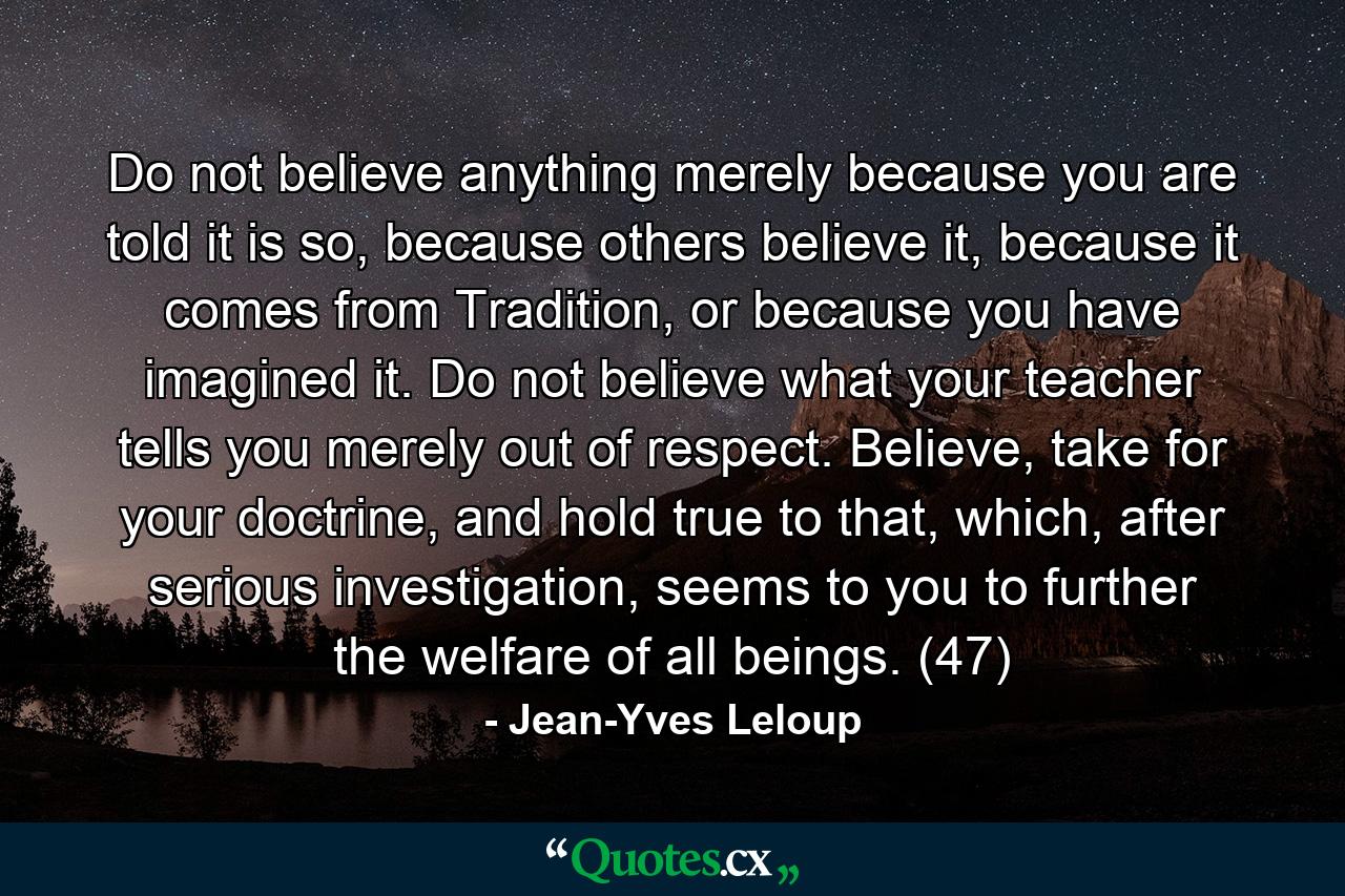 Do not believe anything merely because you are told it is so, because others believe it, because it comes from Tradition, or because you have imagined it. Do not believe what your teacher tells you merely out of respect. Believe, take for your doctrine, and hold true to that, which, after serious investigation, seems to you to further the welfare of all beings. (47) - Quote by Jean-Yves Leloup