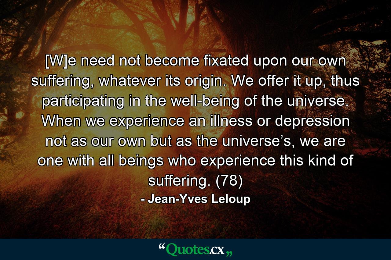 [W]e need not become fixated upon our own suffering, whatever its origin. We offer it up, thus participating in the well-being of the universe. When we experience an illness or depression not as our own but as the universe’s, we are one with all beings who experience this kind of suffering. (78) - Quote by Jean-Yves Leloup