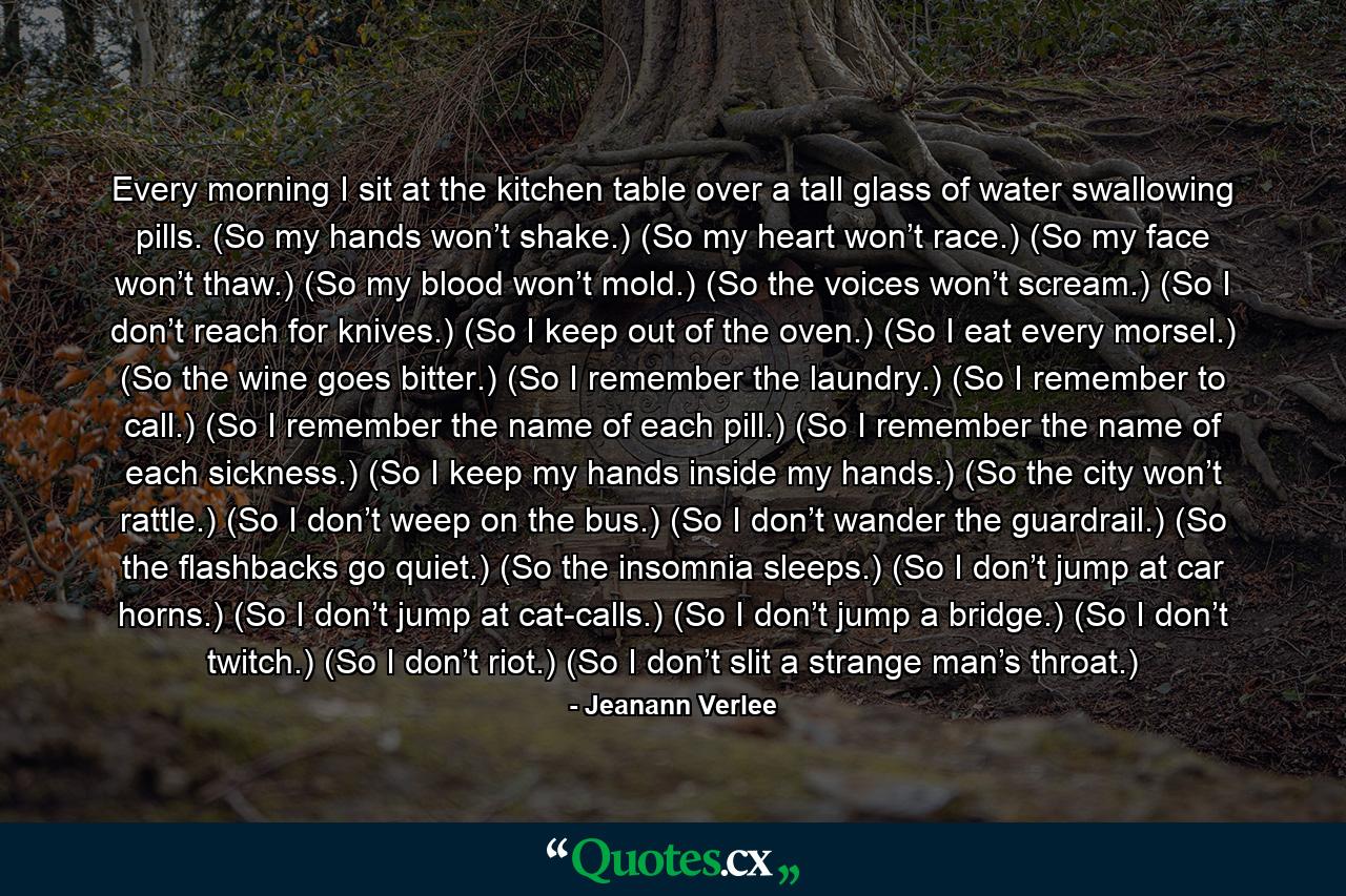 Every morning I sit at the kitchen table over a tall glass of water swallowing pills. (So my hands won’t shake.) (So my heart won’t race.) (So my face won’t thaw.) (So my blood won’t mold.) (So the voices won’t scream.) (So I don’t reach for knives.) (So I keep out of the oven.) (So I eat every morsel.) (So the wine goes bitter.) (So I remember the laundry.) (So I remember to call.) (So I remember the name of each pill.) (So I remember the name of each sickness.) (So I keep my hands inside my hands.) (So the city won’t rattle.) (So I don’t weep on the bus.) (So I don’t wander the guardrail.) (So the flashbacks go quiet.) (So the insomnia sleeps.) (So I don’t jump at car horns.) (So I don’t jump at cat-calls.) (So I don’t jump a bridge.) (So I don’t twitch.) (So I don’t riot.) (So I don’t slit a strange man’s throat.) - Quote by Jeanann Verlee